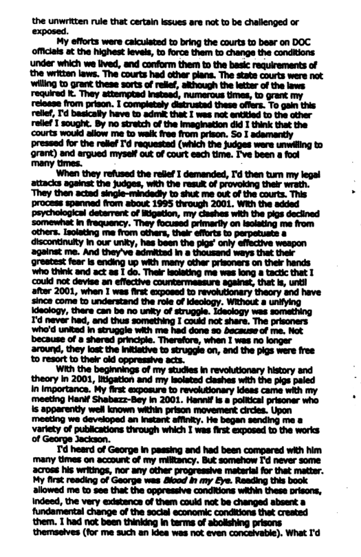 the unwritten rule that certain lssues are not to be challenged or i My efforts were caiculated to bring the courts to bear on DOC Officials at the highest levels, to force them to change the conditions under which we lived, and conform them to the basic requirements of the written laws. The courts had other plans. The state courts were not willing to grant these sorts of relief, although the letter of the laws: required k. They attemptad insteed, numerous times, to grant my from prison. I completely distrustad these offers. To gain this i I | | H | ? i allowed me to see that the oppressive conditions within these orisons, Indeed, the very existence of them could not be changed absent a fundamental change of the sockal economic conditions that created them. 1 had not been thinking In terms of abolishing prisons themselves (for me such an ides was not even concelivable). What I’d